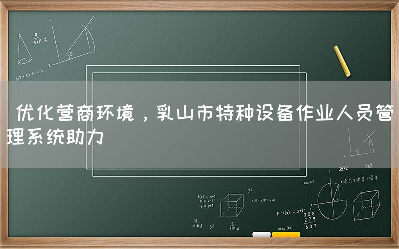  优化营商环境，乳山市特种设备作业人员管理系统助力(图1)